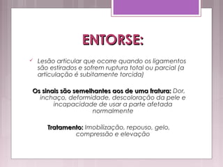 ENTORSE:ENTORSE:
 Lesão articular que ocorre quando os ligamentos
são estirados e sofrem ruptura total ou parcial (a
articulação é subitamente torcida)
Os sinais são semelhantes aos de uma fratura:Os sinais são semelhantes aos de uma fratura: Dor,
inchaço, deformidade, descoloração da pele e
incapacidade de usar a parte afetada
normalmente
Tratamento:Tratamento: Imobilização, repouso, gelo,
compressão e elevação
 