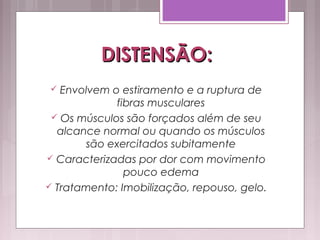 DISTENSÃO:DISTENSÃO:
 Envolvem o estiramento e a ruptura de
fibras musculares
 Os músculos são forçados além de seu
alcance normal ou quando os músculos
são exercitados subitamente
 Caracterizadas por dor com movimento
pouco edema
 Tratamento: Imobilização, repouso, gelo.
 