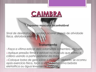 CAIMBRACAIMBRA
Espasmo muscular incontrolável
Sinal de desidratação, podem ocorrer depois de atividade
física, distúrbios eletrolítico
Tratamento
1.Faça a vítima esticar delicadamente o membro afetado
2.Aplique pressão firme e estável no músculo que sofreu a
cãibra usando a parte posterior da mão
3.Coloque bolsa de gelo sobre o músculo afetado, se ocorreu
após exercício físico, faça a vítima beber uma bebida
eletrolítica ou água levemente salgada.
 