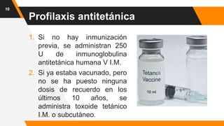 Profilaxis antitetánica
1. Si no hay inmunización
previa, se administran 250
U de inmunoglobulina
antitetánica humana V I.M.
2. Si ya estaba vacunado, pero
no se ha puesto ninguna
dosis de recuerdo en los
últimos 10 años, se
administra toxoide tetánico
I.M. o subcutáneo.
10
 