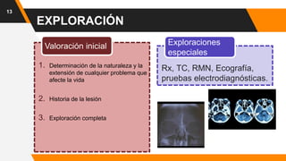 EXPLORACIÓN
1. Determinación de la naturaleza y la
extensión de cualquier problema que
afecte la vida
2. Historia de la lesión
3. Exploración completa
Rx, TC, RMN, Ecografía,
pruebas electrodiagnósticas.
13
Valoración inicial Exploraciones
especiales
 