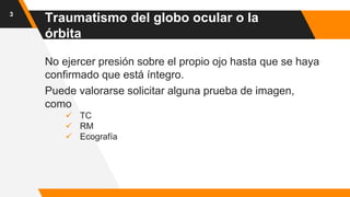 No ejercer presión sobre el propio ojo hasta que se haya
confirmado que está íntegro.
Puede valorarse solicitar alguna prueba de imagen,
como
 TC
 RM
 Ecografía
3
Traumatismo del globo ocular o la
órbita
 