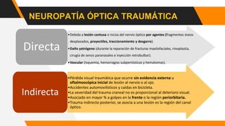 NEUROPATÍA ÓPTICA TRAUMÁTICA
•Debida a lesión contusa o incisa del nervio óptico por agentes (fragmentos óseos
desplazados, proyectiles, traccionamiento y desgarro).
•Daño yatrógeno (durante la reparación de fracturas maxilofaciales, rinoplastía,
cirugía de senos paranasales e inyección retrobulbar).
•Vascular (Isquemia, hemorragias subperiósticas y hematomas).
Directa
•Pérdida visual traumática que ocurre sin evidencia externa u
oftalmoscópica inicial de lesión al nervio o al ojo.
•Accidentes automovilísticos y caídas en bicicleta.
•La severidad del trauma craneal no es proporcional al deterioro visual.
•Asociado en mayor % a golpes en la frente o la región periorbitaria.
•Trauma indirecto posterior, se asocia a una lesión es la región del canal
óptico.
Indirecta
 