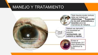 MANEJO Y TRATAMIENTO
Requiere examen
oftalmológico completo
(agudeza visual,
exploración de polo
anterior y fondo de ojo
dilatado).
Todo trauma ocular contuso
debe ser tratado por
oftalmólogo. ***Suspender
la vía oral, antieméticos y
laxantes para las
maniobras de Valsalva.
Deberá ser derivado
a la brevedad en
posición
semisentada, ojo
cubierto y reposo.
Evitar el
resangrado (3-7
días postrauma)
y disminuir la
PIO.
 
