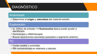 DIAGNÓSTICO
Anamnesis
• Determinar el origen y naturaleza del material extraño.
Exploración
• Id. Orificio de entrada fluoresceína tópica puede ayudar a
identificarlo.
• Gonioscopia y oftalmoscopia.
• Buscar laceraciones asociadas (parpados o segmento anterior).
TC
• Cortes axiales y coronales.
• RM contraindicada en siderosis y calcosis.
 