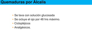 Tratamiento
▸Se lava con solución glucosada
▸Se ocluye el ojo por 48 hrs máximo.
▸Ciclopléjicos
▸Analgésicos.
Quemaduras por Álcalis
 