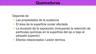 Gravedad de una lesión química
Depende de
▸ Las propiedades de la sustancia
▸ El área de la superficie ocular afectada
▸ La duración de la exposición (incluyendo la retención de
partículas químicas en la superficie del ojo o bajo el
párpado superior)
▸ Efectos relacionados: Lesión térmica.
Quemaduras
 