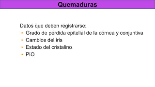 Valoración inicial
Datos que deben registrarse:
▸ Grado de pérdida epitelial de la córnea y conjuntiva
▸ Cambios del iris
▸ Estado del cristalino
▸ PIO
Quemaduras
 