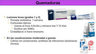 Tratamiento
▸ Lesiones leves (grados 1 y 2)
▹ Pomada antibiótica: 1 semana
▹ Corticoides tópicos:
▹ Usarse al inicio 4-8v/día y retirarse tras 7-10 días
▹ Sustituir por AINEs
▹ Ciclopléjicos si fuera necesario.
▸ En las causticaciones moderadas a graves
▹ Colirios sin conservantes: profilaxis de infecciones bacterianas
(4v/día).
Quemaduras
 