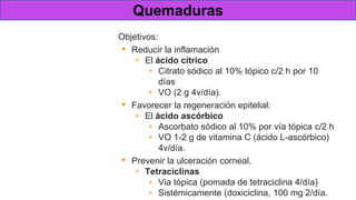 Tratamiento en las
quemaduras
graves
Objetivos:
▸ Reducir la inflamación
▹ El ácido cítrico
▹ Citrato sódico al 10% tópico c/2 h por 10
días
▹ VO (2 g 4v/día).
▸ Favorecer la regeneración epitelial:
▹ El ácido ascórbico
▹ Ascorbato sódico al 10% por vía tópica c/2 h
▹ VO 1-2 g de vitamina C (ácido L-ascórbico)
4v/día.
▸ Prevenir la ulceración corneal.
▹ Tetraciclinas
▹ Via tópica (pomada de tetraciclina 4/día)
▹ Sistémicamente (doxiciclina, 100 mg 2/día.
Quemaduras
 