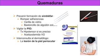 Tratamiento
 Prevenir formación de simbléfaron:
 Romper adherencias
 Varilla de vidrio
 Bastoncillo de algodón estéril.
 Vigilar la PIO:
 Tx Hipotensor si es preciso
 Acetazolamida VO
 Interconsulta al dermatólogo:
 La lesión de la piel periocular
Quemaduras
 