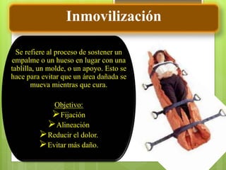 Se refiere al proceso de sostener un
empalme o un hueso en lugar con una
tablilla, un molde, o un apoyo. Esto se
hace para evitar que un área dañada se
mueva mientras que cura.
Objetivo:
Fijación
Alineación
Reducir el dolor.
Evitar más daño.
Inmovilización
 