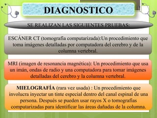 DIAGNOSTICO
SE REALIZAN LAS SIGUIENTES PRUEBAS:
ESCÁNER CT (tomografía computarizada):Un procedimiento que
toma imágenes detalladas por computadora del cerebro y de la
columna vertebral.
MRI (imagen de resonancia magnética): Un procedimiento que usa
un imán, ondas de radio y una computadora para tomar imágenes
detalladas del cerebro y la columna vertebral.
MIELOGRAFÍA (rara vez usada) : Un procedimiento que
involucra inyectar un tinte especial dentro del canal espinal de una
persona. Después se pueden usar rayos X o tomografías
computarizadas para identificar las áreas dañadas de la columna.
 