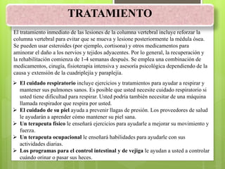 TRATAMIENTO
El tratamiento inmediato de las lesiones de la columna vertebral incluye reforzar la
columna vertebral para evitar que se mueva y lesione posteriormente la médula ósea.
Se pueden usar esteroides (por ejemplo, cortisona) y otros medicamentos para
aminorar el daño a los nervios y tejidos adyacentes. Por lo general, la recuperación y
la rehabilitación comienza de 1-4 semanas después. Se emplea una combinación de
medicamentos, cirugía, fisioterapia intensiva y asesoría psicológica dependiendo de la
causa y extensión de la cuadriplejía y paraplejía.
 El cuidado respiratorio incluye ejercicios y tratamientos para ayudar a respirar y
mantener sus pulmones sanos. Es posible que usted necesite cuidado respiratorio si
usted tiene dificultad para respirar. Usted podría también necesitar de una máquina
llamada respirador que respira por usted.
 El cuidado de su piel ayuda a prevenir llagas de presión. Los proveedores de salud
le ayudarán a aprender cómo mantener su piel sana.
 Un terapeuta físico le enseñará ejercicios para ayudarle a mejorar su movimiento y
fuerza.
 Un terapeuta ocupacional le enseñará habilidades para ayudarle con sus
actividades diarias.
 Los programas para el control intestinal y de vejiga le ayudan a usted a controlar
cuándo orinar o pasar sus heces.
 