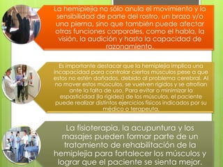 La hemiplejia no sólo anula el movimiento y la
sensibilidad de parte del rostro, un brazo y/o
una pierna, sino que también puede afectar
otras funciones corporales, como el habla, la
visión, la audición y hasta la capacidad de
razonamiento.
Es importante destacar que la hemiplejia implica una
incapacidad para controlar ciertos músculos pese a que
estos no estén dañados, debido al problema cerebral. Al
no mover estos músculos, se vuelven rígidos y se atrofian
ante la falta de uso. Para evitar o minimizar la
espasticidad (la rigidez) de los músculos, el paciente
puede realizar distintos ejercicios físicos indicados por su
médico o terapeuta.
La fisioterapia, la acupuntura y los
masajes pueden formar parte de un
tratamiento de rehabilitación de la
hemiplejia para fortalecer los músculos y
lograr que el paciente se sienta mejor.
 