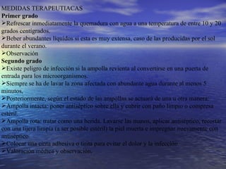 MEDIDAS TERAPEUTIACAS Primer grado   Refrescar inmediatamente la quemadura con agua a una temperatura de entre 10 y 20 grados centígrados.  Beber abundantes líquidos si esta es muy extensa, caso de las producidas por el sol durante el verano.  Observación  Segundo grado   Existe peligro de infección si la ampolla revienta al convertirse en una puerta de entrada para los microorganismos.  Siempre se ha de lavar la zona afectada con abundante agua durante al menos 5 minutos,  Posteriormente, según el estado de las ampollas se actuará de una u otra manera:  Ampolla intacta: poner antiséptico sobre ella y cubrir con paño limpio o compresa estéril.  Ampolla rota: tratar como una herida. Lavarse las manos, aplicar antiséptico, recortar con una tijera limpia (a ser posible estéril) la piel muerta e impregnar nuevamente con antiséptico.  Colocar una cinta adhesiva o tirita para evitar el dolor y la infección.  Valoración médica y observación .   