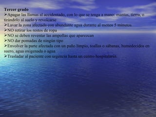 Tercer grado  Apagar las llamas al accidentado, con lo que se tenga a mano: mantas, tierra, o tirándolo al suelo y revolcarse  Lavar la zona afectada con abundante agua durante al menos 5 minutos  NO retirar los restos de ropa  NO se deben reventar las ampollas que aparezcan  NO dar pomadas de ningún tipo  Envolver la parte afectada con un paño limpio, toallas o sábanas, humedecidos en suero, agua oxigenada o agua  Trasladar al paciente con urgencia hasta un centro hospitalario. 