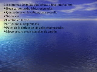 Los síntomas de en las vías aéreas o respiratorias son: Boca carbonizada, labios quemados Quemaduras en la cabeza, cara o cuello Sibilancia. Cambio en la voz Dificultad al respirar; tos Pelos de la nariz o de las cejas chamuscados Moco oscuro o con manchas de carbón 
