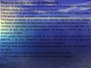 Primeros auxilios en caso de quemaduras Cubrir la zona afectada con apósitos estériles o en su defecto muy limpios (sábanas, fundas de almohadas, etc.) y humedecidos. Si no dispone de una sustitúyala por una bata quirúrgica estéril, paño o toalla, NO aplicar cremas, pomadas o cualquier otro medicamento. Extinguir las llamas. Si la persona está ardiendo, impedir que corra. Apagar las llamas cubriéndola con una manta o similar, o haciéndola rodar en el suelo Enfriar la quemadura inmediatamente, poniendo la zona afectada bajo un  chorro de agua fría, por lo menos durante 10 minutos ó incluso más, si no desaparece el dolor. NO quitar, como norma general, la ropa a la víctima, sobre todo si está adherida a la piel. Solamente quitaremos la ropa en caso de que esté impregnada en productos químicos cáusticos o hirvientes. NO dar nada de beber en pacientes quemados graves. Si tiene sed, humedecer sus labios. Trasladar a la víctima a un centro especializado cuanto antes. Allí se valorará, entre otras cosas la administración de líquidos. 