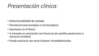 Presentación clínica:
• Dolor/sensibilidad de costado
• Hematuria (macroscópica o microscópica)
• Equimosis en el flanco
• A menudo en asociación con fracturas de costillas posteriores o
columna vertebral
• Puede asociarse con otras lesiones intraabdominales
 