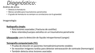Diagnóstico:
Análisis de orina:
• Detecta la hematuria
• Menos sensible para traumatismos penetrantes
• El grado de hematuria no siempre se correlaciona con la gravedad.
Imagenología:
Radiografía simple:
• Para lesiones asociadas ( fracturas de costillas)
• Balas retenidas/cuerpos extraños en un traumatismo penetrante
Ultrasonido: para la detección de líquido intraperitoneal (sangre)
Tomografía computarizada (TC):
• Prueba de elección en pacientes hemodinámicamente estables
• Se necesitan imágenes tardías para detectar extravasación de contraste (hemorragia)
• También detecta otras lesiones asociadas
 