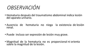 OBSERVACIÓN
• Hematuria después del traumatismo abdominal indica lesión
del aparato urinario.
• Ausencia de hematuria no niega la existencia de lesión
renal.
• Puede incluso ser expresión de lesión muy grave.
• Magnitud de la hematuria no es proporcional ni orienta
sobre la magnitud de la lesión.
 