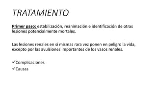 TRATAMIENTO
Primer paso: estabilización, reanimación e identificación de otras
lesiones potencialmente mortales.
Las lesiones renales en sí mismas rara vez ponen en peligro la vida,
excepto por las avulsiones importantes de los vasos renales.
Complicaciones
Causas
 