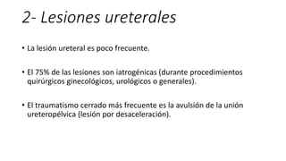2- Lesiones ureterales
• La lesión ureteral es poco frecuente.
• El 75% de las lesiones son iatrogénicas (durante procedimientos
quirúrgicos ginecológicos, urológicos o generales).
• El traumatismo cerrado más frecuente es la avulsión de la unión
ureteropélvica (lesión por desaceleración).
 