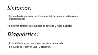 Síntomas:
• Se pueden tener síntomas iniciales mínimos y, a menudo, pasan
desapercibidos
• Síntomas tardíos: fiebre, dolor de costado y masa palpable
Diagnóstico:
• El análisis de orina puede o no mostrar hematuria.
• Se puede detectar en una TC abdominal
 