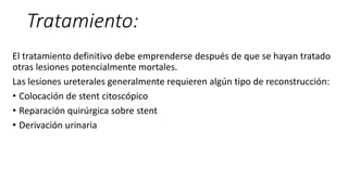 Tratamiento:
El tratamiento definitivo debe emprenderse después de que se hayan tratado
otras lesiones potencialmente mortales.
Las lesiones ureterales generalmente requieren algún tipo de reconstrucción:
• Colocación de stent citoscópico
• Reparación quirúrgica sobre stent
• Derivación urinaria
 