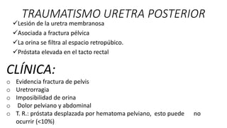 TRAUMATISMO URETRA POSTERIOR
Lesión de la uretra membranosa
Asociada a fractura pélvica
La orina se filtra al espacio retropúbico.
Próstata elevada en el tacto rectal
CLÍNICA:
o Evidencia fractura de pelvis
o Uretrorragia
o Imposibilidad de orina
o Dolor pelviano y abdominal
o T. R.: próstata desplazada por hematoma pelviano, esto puede no
ocurrir (<10%)
 