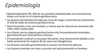 Epidemiología
• Aproximadamente 3%–10% de los pacientes hospitalizados con traumatismos
tienen una lesión en el sistema genitourinario.
• Las lesiones penetrantes (heridas por arma de fuego y arma blanca) representan
el 15% de todas las lesiones genitourinarias.
• Poco frecuentes y rara vez mortales, a menos que las estructuras vasculares del
riñón estén involucradas
• Los riñones son los órganos genitourinarios más frecuentemente lesionados,
generalmente por traumatismos contusos.
• El traumatismo ureteral es muy poco frecuente, muy comúnmente debido a una
lesión penetrante (la mayoría de los casos son iatrogénicos).
• Las lesiones vesicales generalmente se asocian con fracturas pélvicas.
• Las lesiones uretrales son raras y ocurren casi exclusivamente en hombres
 