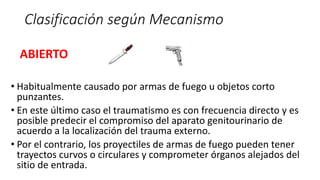 Clasificación según Mecanismo
ABIERTO
• Habitualmente causado por armas de fuego u objetos corto
punzantes.
• En este último caso el traumatismo es con frecuencia directo y es
posible predecir el compromiso del aparato genitourinario de
acuerdo a la localización del trauma externo.
• Por el contrario, los proyectiles de armas de fuego pueden tener
trayectos curvos o circulares y comprometer órganos alejados del
sitio de entrada.
 