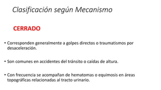 Clasificación según Mecanismo
CERRADO
• Corresponden generalmente a golpes directos o traumatismos por
desaceleración.
• Son comunes en accidentes del tránsito o caídas de altura.
• Con frecuencia se acompañan de hematomas o equimosis en áreas
topográficas relacionadas al tracto urinario.
 