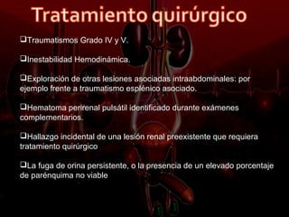 Traumatismos Grado IV y V.

Inestabilidad Hemodinámica.

Exploración de otras lesiones asociadas intraabdominales: por
ejemplo frente a traumatismo esplénico asociado.

Hematoma perirenal pulsátil identificado durante exámenes
complementarios.

Hallazgo incidental de una lesión renal preexistente que requiera
tratamiento quirúrgico

La fuga de orina persistente, o la presencia de un elevado porcentaje
de parénquima no viable
 