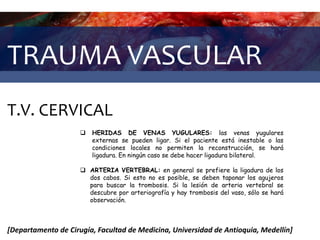 TRAUMA VASCULAR
T.V. CERVICAL
[Departamento de Cirugía, Facultad de Medicina, Universidad de Antioquia, Medellín]
 HERIDAS DE VENAS YUGULARES: las venas yugulares
externas se pueden ligar. Si el paciente está inestable o las
condiciones locales no permiten la reconstrucción, se hará
ligadura. En ningún caso se debe hacer ligadura bilateral.
 ARTERIA VERTEBRAL: en general se prefiere la ligadura de los
dos cabos. Si esto no es posible, se deben taponar los agujeros
para buscar la trombosis. Si la lesión de arteria vertebral se
descubre por arteriografía y hay trombosis del vaso, sólo se hará
observación.
 