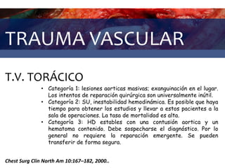 TRAUMA VASCULAR
T.V. TORÁCICO
Chest Surg Clin North Am 10:167–182, 2000..
• Categoría 1: lesiones aorticas masivas; exanguinación en el lugar.
Los intentos de reparación quirúrgica son universalmente inútil.
• Categoría 2: SU, inestabilidad hemodinámica. Es posible que haya
tiempo para obtener los estudios y llevar a estos pacientes a la
sala de operaciones. La tasa de mortalidad es alta.
• Categoría 3: HD estables con una contusión aortica y un
hematoma contenido. Debe sospecharse el diagnóstico. Por lo
general no requiere la reparación emergente. Se pueden
transferir de forma segura.
 