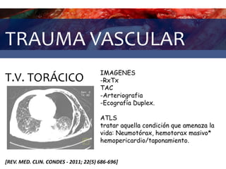 TRAUMA VASCULAR
T.V. TORÁCICO
[REV. MED. CLIN. CONDES - 2011; 22(5) 686-696]
IMAGENES
-RxTx
TAC
-Arteriografia
-Ecografía Duplex.
ATLS
tratar aquella condición que amenaza la
vida: Neumotórax, hemotorax masivo*
hemopericardio/taponamiento.
 