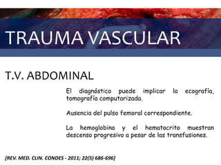 TRAUMA VASCULAR
T.V. ABDOMINAL
[REV. MED. CLIN. CONDES - 2011; 22(5) 686-696]
El diagnóstico puede implicar la ecografía,
tomografía computarizada.
Ausencia del pulso femoral correspondiente.
La hemoglobina y el hematocrito muestran
descenso progresivo a pesar de las transfusiones.
 