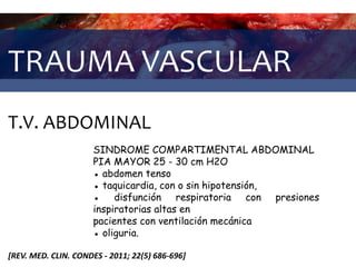 TRAUMA VASCULAR
T.V. ABDOMINAL
[REV. MED. CLIN. CONDES - 2011; 22(5) 686-696]
SINDROME COMPARTIMENTAL ABDOMINAL
PIA MAYOR 25 - 30 cm H2O
● abdomen tenso
● taquicardia, con o sin hipotensión,
● disfunción respiratoria con presiones
inspiratorias altas en
pacientes con ventilación mecánica
● oliguria.
 