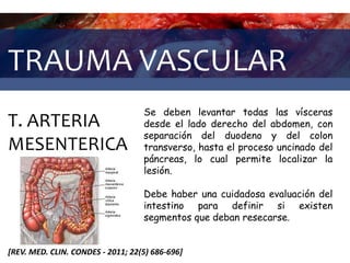 TRAUMA VASCULAR
T. ARTERIA
MESENTERICA
[REV. MED. CLIN. CONDES - 2011; 22(5) 686-696]
Se deben levantar todas las vísceras
desde el lado derecho del abdomen, con
separación del duodeno y del colon
transverso, hasta el proceso uncinado del
páncreas, lo cual permite localizar la
lesión.
Debe haber una cuidadosa evaluación del
intestino para definir si existen
segmentos que deban resecarse.
 