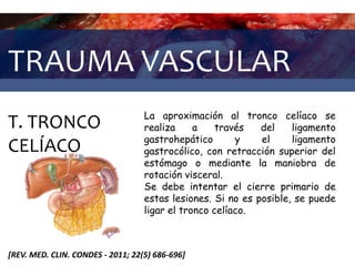 TRAUMA VASCULAR
T. TRONCO
CELÍACO
[REV. MED. CLIN. CONDES - 2011; 22(5) 686-696]
La aproximación al tronco celíaco se
realiza a través del ligamento
gastrohepático y el ligamento
gastrocólico, con retracción superior del
estómago o mediante la maniobra de
rotación visceral.
Se debe intentar el cierre primario de
estas lesiones. Si no es posible, se puede
ligar el tronco celíaco.
 