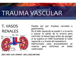 TRAUMA VASCULAR
T. VASOS
RENALES
[REV. MED. CLIN. CONDES - 2011; 22(5) 686-696]
Pueden ser por traumas cerrados o
penetrantes.
En el lado izquierdo se puede ir a la aorta
y buscar la salida de la arteria para
controlar la hemorragia antes de escoger
si se explora el riñón levantando el colon
izquierdo o a través del mesenterio.
Nefrectomía como procedimiento se
reserva para enfermos en malas
condiciones
 