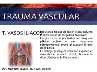 TRAUMA VASCULAR
T. VASOS ILIACOS
[REV. MED. CLIN. CONDES - 2011; 22(5) 686-696]
Los signos físicos de lesión ilíaca incluyen
la disminución de los pulsos femorales.
Los pacientes se presentan con sangrado
pélvico activo o con hematoma
retroperitoneal sobre el aspecto lateral
de la pelvis.
El manejo quirúrgico requiere exponer el
vaso desde la aorta distal, llevando la
disección hasta la ilíaca común.
 