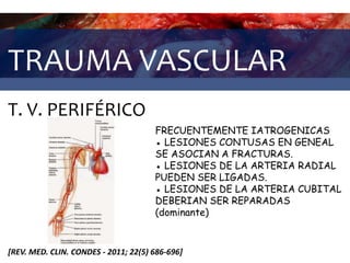 TRAUMA VASCULAR
T. V. PERIFÉRICO
[REV. MED. CLIN. CONDES - 2011; 22(5) 686-696]
FRECUENTEMENTE IATROGENICAS
● LESIONES CONTUSAS EN GENEAL
SE ASOCIAN A FRACTURAS.
● LESIONES DE LA ARTERIA RADIAL
PUEDEN SER LIGADAS.
● LESIONES DE LA ARTERIA CUBITAL
DEBERIAN SER REPARADAS
(dominante)
 