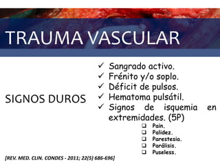 TRAUMA VASCULAR
SIGNOS DUROS
 Sangrado activo.
 Frénito y/o soplo.
 Déficit de pulsos.
 Hematoma pulsátil.
 Signos de isquemia en
extremidades. (5P)
 Pain.
 Palidez.
 Parestesia.
 Parálisis.
 Puseless.
[REV. MED. CLIN. CONDES - 2011; 22(5) 686-696]
 