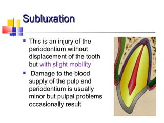 SubluxationSubluxation
 This is an injury of the
periodontium without
displacement of the tooth
but with slight mobility
 Damage to the blood
supply of the pulp and
periodontium is usually
minor but pulpal problems
occasionally result
 