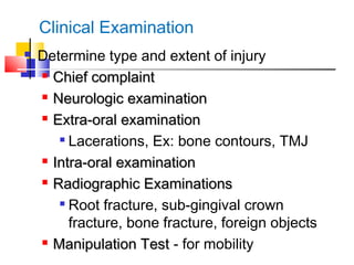 Clinical Examination
 Determine type and extent of injury

Chief complaintChief complaint

Neurologic examinationNeurologic examination

Extra-oral examinationExtra-oral examination

Lacerations, Ex: bone contours, TMJ

Intra-oral examinationIntra-oral examination

Radiographic ExaminationsRadiographic Examinations

Root fracture, sub-gingival crown
fracture, bone fracture, foreign objects

Manipulation TestManipulation Test - for mobility
 