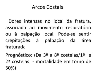 Arcos Costais

  Dores intensas no local da fratura,
associada ao movimento respiratório
ou à palpação local. Pode-se sentir
crepitações à palpação da área
fraturada
Prognóstico: (Da 3ª a 8ª costelas/1ª e
2ª costelas - mortalidade em torno de
30%)
 