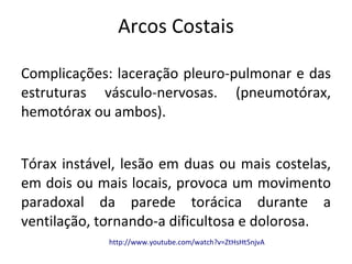 Arcos Costais

Complicações: laceração pleuro-pulmonar e das
estruturas vásculo-nervosas. (pneumotórax,
hemotórax ou ambos).


Tórax instável, lesão em duas ou mais costelas,
em dois ou mais locais, provoca um movimento
paradoxal da parede torácica durante a
ventilação, tornando-a dificultosa e dolorosa.
             http://www.youtube.com/watch?v=ZtHsHt5njvA
 